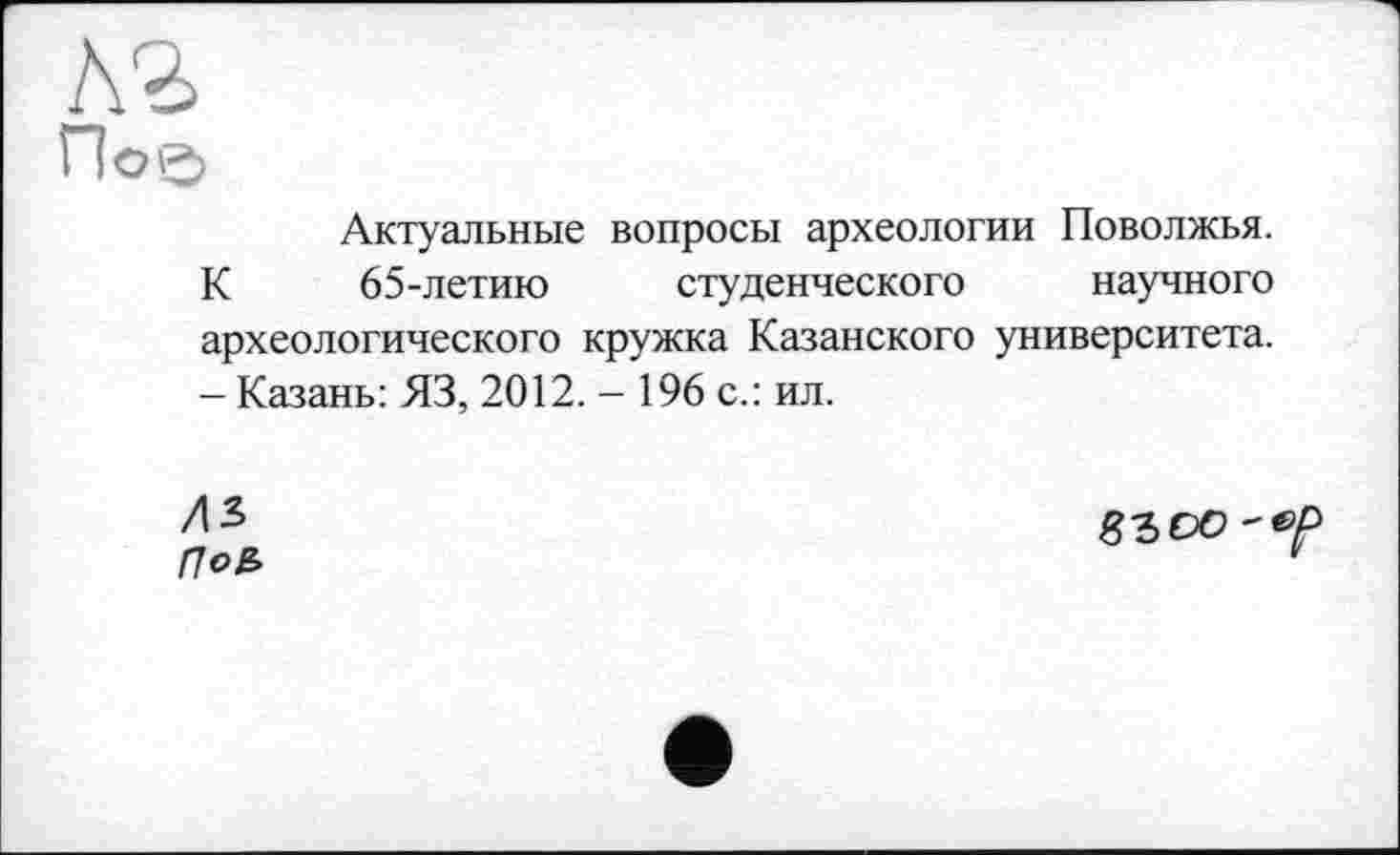 ﻿Актуальные вопросы археологии Поволжья. К 65-летию студенческого научного археологического кружка Казанского университета. - Казань: ЯЗ, 2012. - 196 с.: ил.
ЛЪ По£>
